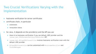 Two Crucial Verifications Varying with the
Implementation
 hostname verification for server certificates
 certificate chain, in particular
 extensions
 revocation status
 for Java, it depends on the provider(s) and the API you use
 there is no hostname verification if you use default JSEE provider and the
javax.net.SSLSocketFactory/SSLSocket API
 javax.net.HttpsURLConnection involves hostname verification even with the
default JSSE provider
 HttpsURLConnection can be customized with HostnameVerifier and
TrustManager
 