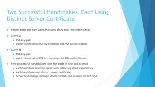 Two Successful Handshakes, Each Using
Distinct Server Certificate
 server with two key pairs (RSA and DSA) and two certificates
 client A
 RSA key-pair
 cipher suites using RSA key exchange and RSA authentication
 client B
 DSA key-pair
 cipher suites using DHE key exchange and DSA authentication
 two successful handshakes, one for each of the two clients
 each handshake leads to cipher suite reflecting client capabilities
 each handshake uses distinct server certificate
 ServerKeyExchange message absent for RSA, but present for DHE/DSA
 