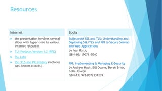 Resources
Internet
 the presentation involves several
slides with hyper-links to various
Internet resources
 TLS Protocol Version 1.2 (RFC)
 SSL Labs
 SSL/TLS and PKI History (includes
well known attacks)
Books
Bulletproof SSL and TLS: Understanding and
Deploying SSL/TLS and PKI to Secure Servers
and Web Applications
by Ivan Ristic
ISBN-10: 1907117040
PKI: Implementing & Managing E-Security
by Andrew Nash, Bill Duane, Derek Brink,
Celia Joseph
ISBN-13: 978-0072131239
 