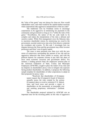 358                    Zhou: CSR and Cost of Equity


the "rules of the game" may not always be clear-cut. How would
stakeholders react, and what would be the capital-market reactions
when corporations take aggressive interpretations of the tax code?
        The traditional view by Friedman seems to encourage
corporations to be aggressive in minimizing tax payments to the
community and government so long as it is "within the rules of the
game." Nevertheless, the nature of the tax code tends to be
complex and makes the interpretation of the rules a delicate and
sensitive matter. While firm management owes the fiduciary duty
to maximize shareholder returns by minimizing tax owed to the
government, societal controversy may arise from abusive corporate
tax avoidance and evasion. To this end, I investigate how tax
disputes between the firms and the government may affect investor
preference and firms’ cost of equity capital.
        The issue is more pertinent now than ever with the new
storm of controversy surrounding the amount of tax risk and tax
aggressive behaviors that firms exhibit in society, and with the
political rhetoric for corporate citizens to pay their fair share of
taxes amid economic recession and government deficit. For
instance, a leading pension fund, the employees' pension plan of
the American Federation of State, County and Municipal
Employees (AFSCME), sought to place the matter of tax risks and
tax disputes on shareholders' proxy votes to mitigate risk exposure
facing prudent shareholders. In addition, it proposes the following
sample template for shareholders of other corporations to adopt on
their proposals for proxy votes:
                "Resolved, that shareholders of [Company
        name] request that [Company's] board of directors
        annually assess the risks created by the actions
        [Company] takes to avoid or minimize U.S. federal,
        state, and local taxes and provide a report to
        shareholders on the assessment, at reasonable cost
        and omitting proprietary information." (Schlank
        2011)
        The shareholder proposal initiated by AFSCME sets an
important tone for the investing public on the risks of aggressive




      Electronic copy available at: http://ssrn.com/abstract=2170508
 