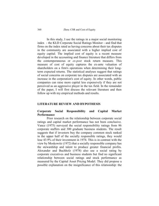 360                  Zhou: CSR and Cost of Equity


        In this study, I use the ratings in a major social monitoring
index - the KLD Corporate Social Ratings Monitor - and find that
firms on the index rated as having concerns about their tax disputes
in the community are associated with a higher implied cost of
equity capital. The implied cost of equity is a recent measure
developed in the accounting and finance literature that differs from
the contemporaneous or ex-post stock return measure. This
measure of cost of equity captures the ex-ante valuation of
shareholders on a firm's operations when determining their long-
term expected returns. The statistical analyses suggest that ratings
of social concerns on corporate tax disputes are associated with an
increase in the corporation's cost of equity. In other words, public
companies can raise more capital less expensively if they are not
perceived as an aggressive player in the tax field. In the remainder
of the paper, I will first discuss the relevant literature and then
follow up with my empirical methods and results.


LITERATURE REVIEW AND HYPOTHESIS

Corporate Social Responsibility and Capital Market
Performance
        Prior research on the relationship between corporate social
ratings and capital market performance has not been conclusive.
Vance (1975) surveyed the social responsibility ratings from 86
corporate staffers and 300 graduate business students. The result
suggests that if investors buy the company common stock ranked
in the upper half of the socially responsible ratings, they would
lose 43.9% of their investment in 1974. This is in contrast with the
view by Moskowitz (1972) that a socially responsible company has
the stewardship and talent to produce greater financial profits.
Alexander and Buchholz (1978) also use a social rating by
corporate executives and business students but find no significant
relationship between social ratings and stock performance as
measured by the Capital Asset Pricing Model. They did propose a
possible explanation on the insignificance of this relationship: the
 