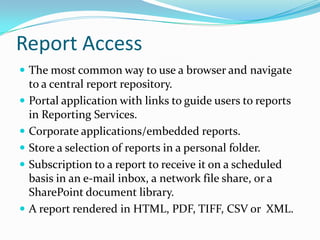 ReportAccessThe most common way to use a browser and navigate to a central report repository.Portal application with links to guide users to reports in Reporting Services.Corporate applications/embedded reports.Store a selection of reports in a personal folder.Subscription to a report to receive it on a scheduled basis in an e-mail inbox, a network file share, or a SharePoint document library.A report rendered in HTML, PDF, TIFF, CSV or  XML.