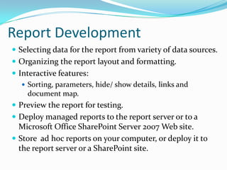 ReportDevelopmentSelecting data for the report from variety of data sources.Organizing the report layout and formatting.Interactive features:Sorting, parameters, hide/ show details, links and document map.Preview the report for testing.Deploy managed reports to the report server or to a Microsoft Office SharePoint Server 2007 Web site.Store  ad hoc reports on your computer, or deploy it to the report server or a SharePoint site.