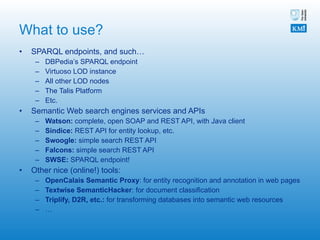 What to use? SPARQL endpoints, and such… DBPedia’s SPARQL endpoint Virtuoso LOD instance All other LOD nodes The Talis Platform Etc. Semantic Web search engines services and APIs Watson:  complete, open SOAP and REST API, with Java client  Sindice:  REST API for entity lookup, etc. Swoogle:  simple search REST API Falcons:  simple search REST API SWSE:  SPARQL endpoint! Other nice (online!) tools: OpenCalais Semantic Proxy : for entity recognition and annotation in web pages Textwise SemanticHacker : for document classification Triplify, D2R, etc.:  for transforming databases into semantic web resources …  