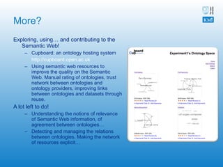 More? Exploring, using… and contributing to the Semantic Web! Cupboard: an ontology hosting system http://cupboard.open.ac.uk   Using semantic web resources to improve the quality on the Semantic Web. Manual rating of ontologies, trust network between ontologies and ontology providers, improving links between ontologies and datasets through reuse. A lot left to do! Understanding the notions of relevance of Semantic Web information, of agreement between ontologies… Detecting and managing the relations between ontologies. Making the network of resources explicit…  