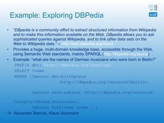 Example: Exploring DBPedia “ DBpedia is a community effort to extract structured information from Wikipedia and to make this information available on the Web. DBpedia allows you to ask sophisticated queries against Wikipedia, and to link other data sets on the Web to Wikipedia data.”  --  http://wiki.dbpedia.org/About   Provides a huge, multi-domain knowledge base, accessible through the Web, using Semantic Web standards, mainly SPARQL ( http://dbpedia.org/sparql ) Example: “what are the names of German musicians who were born in Berlin?” PREFIX dbo:  http://dbpedia.org/ontology/ SELECT ?name WHERE {?person dbo:birthplace  <http://dbpedia.org/resource/Berlin>.  ?person skos:subject <http://dbpedia.org/resource/  Category:German_musicians>.  ?person foaf:name ?name . }    Alexander Marcus, Klaus Voormann 