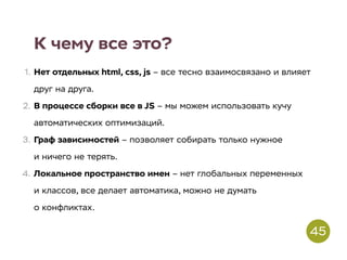 К чему все это?
1. Нет отдельных html, css, js – все тесно взаимосвязано и влияет
друг на друга.
2. В процессе сборки все в JS – мы можем использовать кучу
автоматических оптимизаций.
3. Граф зависимостей – позволяет собирать только нужное
и ничего не терять.
4. Локальное пространство имен – нет глобальных переменных
и классов, все делает автоматика, можно не думать
о конфликтах.
45
 