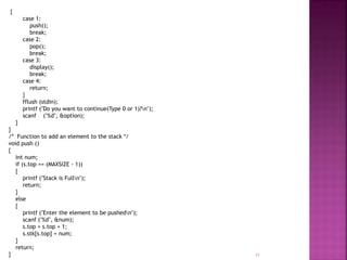 {
case 1:
push();
break;
case 2:
pop();
break;
case 3:
display();
break;
case 4:
return;
}
fflush (stdin);
printf ("Do you want to continue(Type 0 or 1)?n");
scanf ("%d", &option);
}
}
/* Function to add an element to the stack */
void push ()
{
int num;
if (s.top == (MAXSIZE - 1))
{
printf ("Stack is Fulln");
return;
}
else
{
printf ("Enter the element to be pushedn");
scanf ("%d", &num);
s.top = s.top + 1;
s.stk[s.top] = num;
}
return;
} 11
 