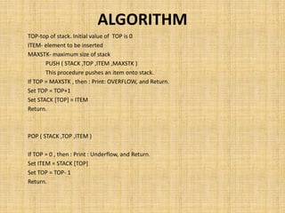 ALGORITHM
TOP-top of stack. Initial value of TOP is 0
ITEM- element to be inserted
MAXSTK- maximum size of stack
PUSH ( STACK ,TOP ,ITEM ,MAXSTK )
This procedure pushes an item onto stack.
If TOP = MAXSTK , then : Print: OVERFLOW, and Return.
Set TOP = TOP+1
Set STACK [TOP] = ITEM
Return.
POP ( STACK ,TOP ,ITEM )
If TOP = 0 , then : Print : Underflow, and Return.
Set ITEM = STACK [TOP]
Set TOP = TOP- 1
Return.
 