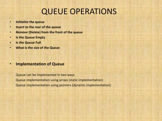 QUEUE OPERATIONS
• Initialize the queue
• Insert to the rear of the queue
• Remove (Delete) from the front of the queue
• Is the Queue Empty
• Is the Queue Full
• What is the size of the Queue
• Implementation of Queue
Queue can be implemented in two ways
Queue implementation using arrays (static implementation)
Queue implementation using pointers (dynamic implementation)
 