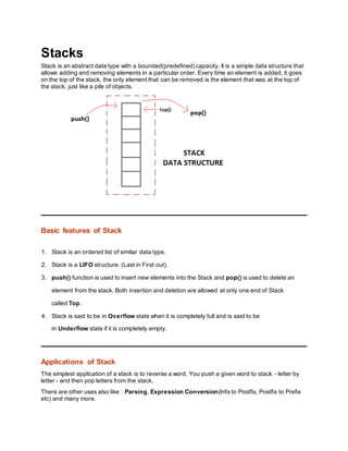 Stacks
Stack is an abstract data type with a bounded(predefined) capacity. It is a simple data structure that
allows adding and removing elements in a particular order. Every time an element is added, it goes
on the top of the stack, the only element that can be removed is the element that was at the top of
the stack, just like a pile of objects.
Basic features of Stack
1. Stack is an ordered list of similar data type.
2. Stack is a LIFO structure. (Last in First out).
3. push() function is used to insert new elements into the Stack and pop() is used to delete an
element from the stack. Both insertion and deletion are allowed at only one end of Stack
called Top.
4. Stack is said to be in Overflow state when it is completely full and is said to be
in Underflow state if it is completely empty.
Applications of Stack
The simplest application of a stack is to reverse a word. You push a given word to stack - letter by
letter - and then pop letters from the stack.
There are other uses also like : Parsing, Expression Conversion(Infixto Postfix, Postfix to Prefix
etc) and many more.
 