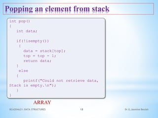 Popping an element from stack
18
int pop()
{
int data;
if(!isempty())
{
data = stack[top];
top = top - 1;
return data;
}
else
{
printf("Could not retrieve data,
Stack is empty.n");
}
}
ARRAY
Dr.G.Jasmine Beulah
BCA204A21: DATA STRUCTURES
 
