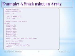Example: A Stack using an Array
19
#include <stdio.h>
#define MAXSIZE 100
struct lifo
{
int st[MAXSIZE];
int top;
};
typedef struct lifo stack;
main() {
stack A, B;
create(&A);
create(&B);
push(&A,10);
push(&A,20);
push(&A,30);
push(&B,100);
push(&B,5);
printf (“%d %d”, pop(&A), pop(&B));
push (&A, pop(&B));
if (isempty(&B))
printf (“n B is empty”);
return;
}
Dr.G.Jasmine Beulah
BCA204A21: DATA STRUCTURES
 