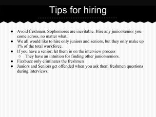 Tips for hiring

● Avoid freshmen. Sophomores are inevitable. Hire any junior/senior you
  come across, no matter what.
● We all would like to hire only juniors and seniors, but they only make up
  1% of the total workforce.
● If you have a senior, let them in on the interview process
   ○ They have an intuition for finding other junior/seniors.
● Fizzbuzz only eliminates the freshmen
● Juniors and Seniors get offended when you ask them freshmen questions
  during interviews.
 