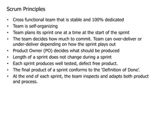 Scrum Principles
•   Cross functional team that is stable and 100% dedicated
•   Team is self-organizing
•   Team plans its sprint one at a time at the start of the sprint
•   The team decides how much to commit. Team can over-deliver or
    under-deliver depending on how the sprint plays out
•   Product Owner (PO) decides what should be produced
•   Length of a sprint does not change during a sprint
•   Each sprint produces well tested, defect free product.
•   The final product of a sprint conforms to the ‘Definition of Done’.
•   At the end of each sprint, the team inspects and adapts both product
    and process.
 