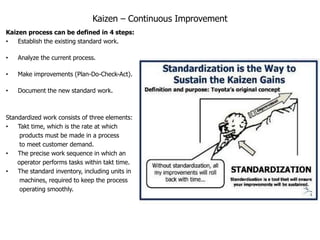 Kaizen – Continuous Improvement
Kaizen process can be defined in 4 steps:
•   Establish the existing standard work.

•   Analyze the current process.

•   Make improvements (Plan-Do-Check-Act).

•   Document the new standard work.



Standardized work consists of three elements:
•   Takt time, which is the rate at which
     products must be made in a process
     to meet customer demand.
•   The precise work sequence in which an
    operator performs tasks within takt time.
•   The standard inventory, including units in
     machines, required to keep the process
     operating smoothly.
 