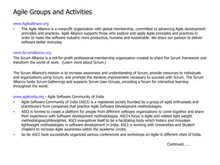 Agile Groups and Activities
www.Agileallinace.org
•  The Agile Alliance is a nonprofit organization with global membership, committed to advancing Agile development
   principles and practices. Agile Alliance supports those who explore and apply Agile principles and practices in
   order to make the software industry more productive, humane and sustainable. We share our passion to deliver
   software better everyday.

www.Scrumalliance.org
The Scrum Alliance is a not-for-profit professional membership organization created to share the Scrum framework and
transform the world of work. (Learn more about Scrum.)

The Scrum Alliance's mission is to increase awareness and understanding of Scrum, provide resources to individuals
and organizations using Scrum, and promote the iterative improvement necessary to succeed with Scrum. The Scrum
Alliance hosts Scrum Gatherings and supports Scrum User Groups, providing a forum for interactive learning
throughout the world.

www.agileindia.org - Agile Software Community of India
•  Agile Software Community of India (ASCI) is a registered society founded by a group of agile enthusiasts and
   practitioners from companies that practice Agile Software Development methodologies.
•  ASCI is formed to create a platform for people from different software organizations to come together and share
   their experience with Software development methodologies. ASCI's focus is Agile and related light weight
   methodologies/philosophies. ASCI evangelizes itself to be a facilitating body which fosters and innovates
   lightweight methodologies in software development in India. ASCI is working with Universities and Student
   chapters to increase Agile awareness within the academic circles.
•  So far ASCI have successfully organized various conferences and workshops on Agile in different cities of India.

                                                                                            Continued……
 