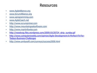 Resources
•   www.AgileAlliance.org
•   www.ScrumAlliance.org
•   www.xprogramming.com
•   www.AgileCoach.net
•   http://www.scrumprimer.com
•   http://www.mountaingoatsoftware.com
•   http://www.martinfowler.com
•   http://noostvog.files.wordpress.com/2009/10/20724_strip_sunday.gif
•   http://www.computerweekly.com/opinion/Agile-Development-A-Perfect-Fit-For-
    Todays-Business-Challenges
•   http://www.ambysoft.com/surveys/success2008.html
 