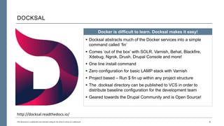 DOCKSAL
6This document is confidential and intended solely for the client to whom it is addressed.
Docker is difficult to learn. Docksal makes it easy!
 Docksal abstracts much of the Docker services into a simple
command called ‘fin’
 Comes ‘out of the box’ with SOLR, Varnish, Behat, Blackfire,
Xdebug, Ngrok, Drush, Drupal Console and more!
 One line install command
 Zero configuration for basic LAMP stack with Varnish
 Project based – Run $ fin up within any project structure
 The .docksal directory can be published to VCS in order to
distribute baseline configuration for the development team
 Geared towards the Drupal Community and is Open Source!
http://docksal.readthedocs.io/
 