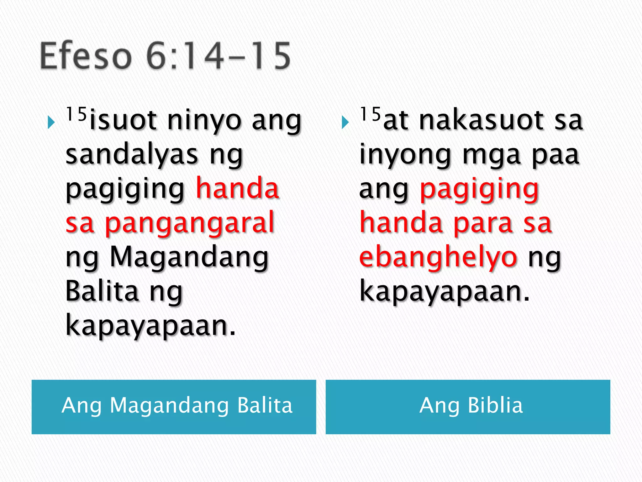 Efeso 6:14-15AngMagandangBalitaAngBiblia15isuot ninyoangsandalyasngpagiginghandasapangangaralngMagandangBalitangkapayapaan.15at nakasuotsainyongmgapaaangpagiginghandaparasaebanghelyongkapayapaan.
