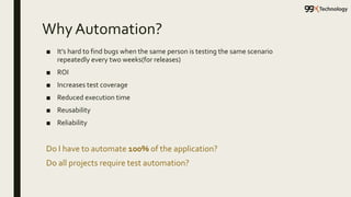 Why Automation?
■ It’s hard to find bugs when the same person is testing the same scenario
repeatedly every two weeks(for releases)
■ ROI
■ Increases test coverage
■ Reduced execution time
■ Reusability
■ Reliability
Do I have to automate 100% of the application?
Do all projects require test automation?
 