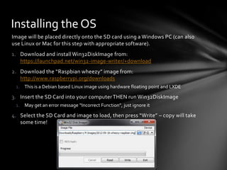 Installing the OS
Image will be placed directly onto the SD card using a Windows PC (can also
use Linux or Mac for this step with appropriate software).
1. Download and install Win32DiskImage from:
   https://launchpad.net/win32-image-writer/+download
2. Download the “Raspbian wheezy” image from:
   http://www.raspberrypi.org/downloads
 1. This is a Debian based Linux image using hardware floating point and LXDE

3. Insert the SD Card into your computer THEN run Win32DiskImage
 1. May get an error message “Incorrect Function”, just ignore it

4. Select the SD Card and image to load, then press “Write” – copy will take
   some time!
 