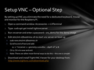 Setup VNC – Optional Step
By setting up VNC you eliminate the need for a dedicated keyboard, mouse
and monitor for the Raspberry Pi.
1. Open a command window: Accessories -> LXTerminal
2. Type: sudo apt-get install tightvncserver
3. Run vncserver and enter a password – srs_demo for the demo image
4. Edit /etc/init.d/bootmisc.sh to start vnc server on boot up
 A. sudo nano /etc/init.d/bootmisc.sh
 B. Scroll to end of text and add:
       su –c “vncserver :1 –geometry 1200x800 – depth 16” pi &
 C. Ctl-o, Ctl-x to save and exit
 D. Note: There are other more formal ways to do this – this one is simple!

5. Download and install Tight VNC Viewer for your desktop from:
   http://www.tightvnc.com/download.php
 
