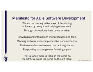 Manifesto for Agile Software Development
We are uncovering better ways of developing
software by doing it and helping others do it.
Through this work we have come to value:
Individuals and interactions over processes and tools
Working software over comprehensive documentation
Customer collaboration over contract negotiation
Responding to change over following a plan
That is, while there is value in the items on
the right, we value the items on the left more. https://agilemanifesto.org/
 