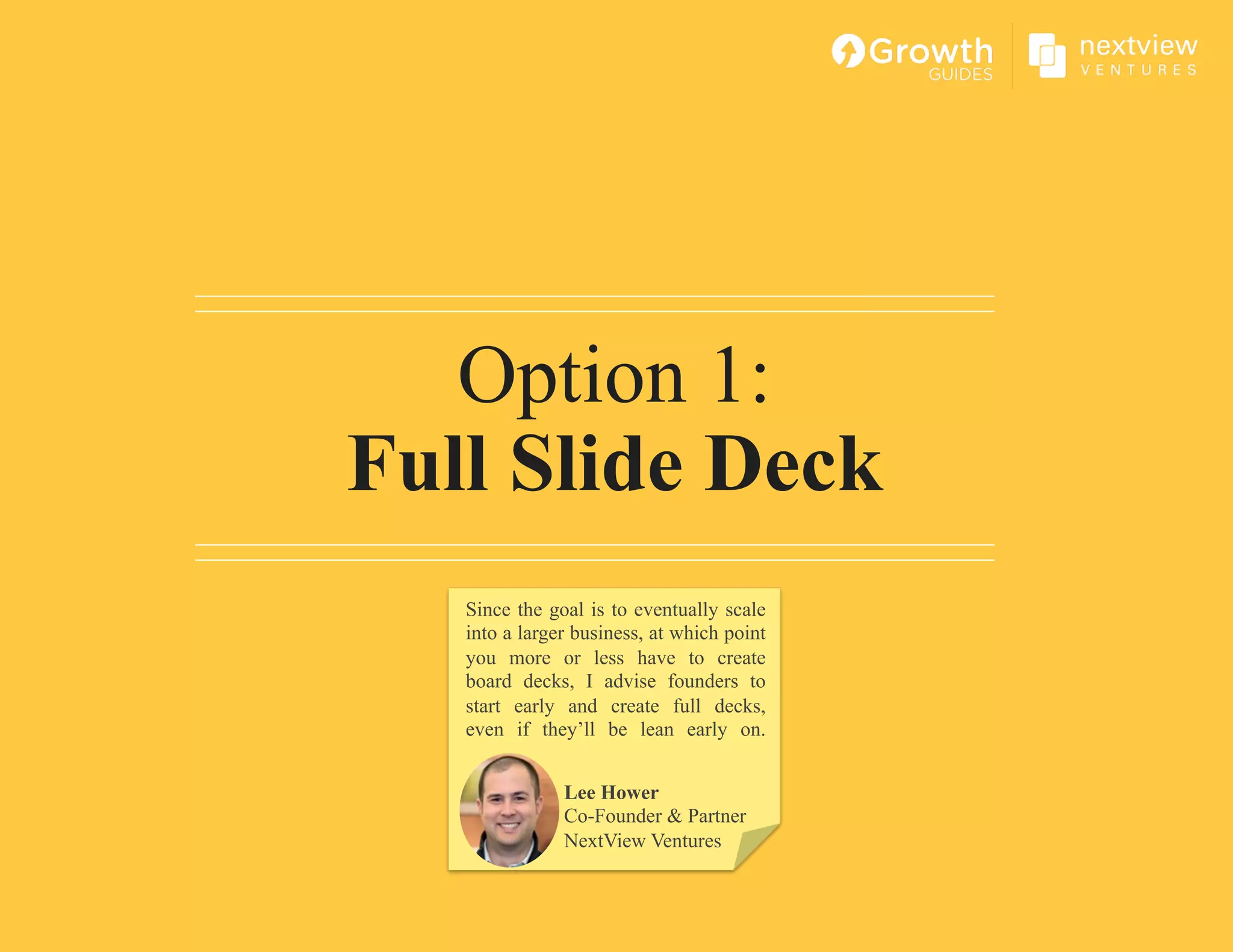 Option 1:
Full Slide Deck
Lee Hower
Co-Founder & Partner
NextView Ventures
Since the goal is to eventually scale
into a larger business, at which point
you more or less have to create
board decks, I advise founders to
start early and create full decks,
even if they’ll be lean early on.
 