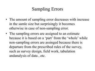 Sampling Errors
• The amount of sampling error decreases with increase
in the samle size but surprisingly it becomes
otherwise in case of non-sampling error.
• The sampling errors are assigned to an estimate
because it is based on a ‘part’ from the ‘whole’ while
non-sampling errors are assinged because there is
departure from the prescribed rules of the survey,
such as survey design, field work, tabulation
andanalysis of data , etc.
 