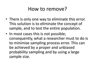How to remove?
• There is only one way to eliminate this error.
This solution is to eliminate the concept of
sample, and to test the entire population.
• In most cases this is not possible;
consequently, what a researcher must to do is
to minimize sampling process error. This can
be achieved by a proper and unbiased
probability sampling and by using a large
sample size.
 