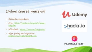 Online course material
• Basically everywhere.
• Free: https://hackr.io/tutorials/learn-
angular
• Affordable: https://www.udemy.com/
• High quality and expensive:
https://www.pluralsight.com
 