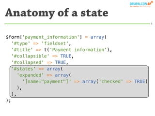 Anatomy of a state
                                                         5




$form['payment_information'] = array(
   '#type' => 'fieldset',
   '#title' => t('Payment information'),
   '#collapsible' => TRUE,
   '#collapsed' => TRUE,
   '#states' => array(
     'expanded' => array(
        '[name="payment"]' => array('checked' => TRUE)
      ),
   ),
);
 