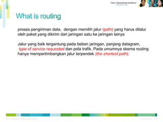 © 2011 Cisco and/or its affiliates. All rights reserved. Cisco Confidential
Cisco Confidential© 2011 Cisco and/or its affiliates. All rights reserved. 2
proses pengiriman data, dengan memilih jalur (path) yang harus dilalui
oleh paket.yang dikirim dari jaringan satu ke jaringan lainya
Jalur yang baik tergantung pada beban jaringan, panjang datagram,
type of service requested dan pola trafik. Pada umumnya skema routing
hanya mempertimbangkan jalur terpendek (the shortest path).
 