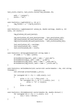 statistics.cpp
last_visits.clear(); last_visits.resize(*num_salesman, 0);
path = "./output/";
prefix = "out";
}
void Statistics::LogField(int x, int y) {
log_field[x + y * (*grid_size)]++;
}
void Statistics::LogSalesman(int salesm_id, double earnings, double p, int
sales, int visits) {
log_p[salesm_id].push_back(p);
log_earn[salesm_id].push_back(earnings - last_earn[salesm_id]);
log_sales[salesm_id].push_back(sales - last_sales[salesm_id]);
log_visits[salesm_id].push_back(visits - last_visits[salesm_id]);
last_earn[salesm_id] = earnings;
last_sales[salesm_id] = sales;
last_visits[salesm_id] = visits;
}
void Statistics::WriteLogSalesman(std::string name) {
if (name == "") name = prefix;
Write2dVector(log_earn, path + name + "_earn.dat");
Write2dVector(log_p, path + name + "_p.dat");
Write2dVector(log_sales, path + name + "_sales.dat");
Write2dVector(log_visits, path + name + "_visits.dat");
}
void Statistics::Write2dVector(std::vector<std::vector<double> > &v, std::string
filename) {
std::ofstream write(filename.c_str());
for (unsigned int i = 0; i < v[0].size(); i++)
{
write << (i + 1) * (*bin_size) - 1;
for (unsigned int j = 0; j < v.size(); j++) {
write << "t" << v[j][i];
}
write << endl;
}
}
void Statistics::DivideData(std::vector<double> &v, double divisor) {
for (unsigned int i = 0; i < v.size(); i++) {
v[i] = v[i] / divisor;
}
}
Seite 2
 