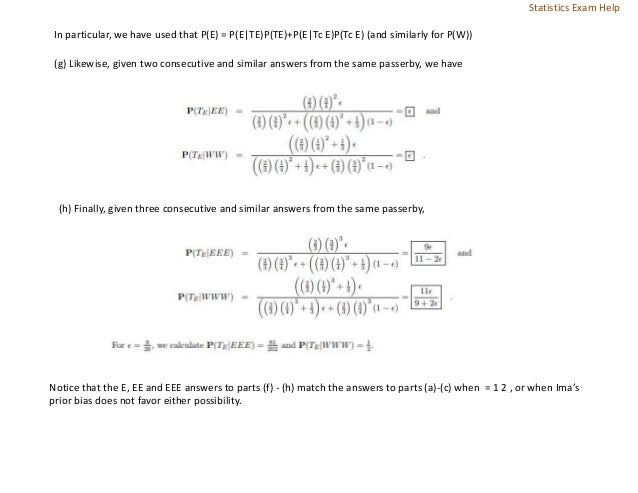 In particular, we have used that P(E) = P(E|TE)P(TE)+P(E|Tc E)P(Tc E) (and similarly for P(W))
(g) Likewise, given two consecutive and similar answers from the same passerby, we have
(h) Finally, given three consecutive and similar answers from the same passerby,
Notice that the E, EE and EEE answers to parts (f) - (h) match the answers to parts (a)-(c) when = 1 2 , or when Ima’s
prior bias does not favor either possibility.
Statistics Exam Help
 