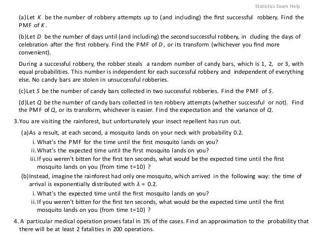 (a)Let K be the number of robbery attempts up to (and including) the ﬁrst successful robbery. Find the
PMF of K.
(b)Let D be the number of days until (and including) the second successful robbery, in cluding the days of
celebration after the ﬁrst robbery. Find the PMF of D, or its transform (whichever you ﬁnd more
convenient).
During a successful robbery, the robber steals a random number of candy bars, which is 1, 2, or 3, with
equal probabilities. This number is independent for each successful robbery and independent of everything
else. No candy bars are stolen in unsuccessful robberies.
(c)Let S be the number of candy bars collected in two successful robberies. Find the PMF of S.
(d)Let Q be the number of candy bars collected in ten robbery attempts (whether successful or not). Find
the PMF of Q, or its transform, whichever is easier. Find the expectation and the variance of Q.
3.You are visiting the rainforest, but unfortunately your insect repellent has run out.
(a)As a result, at each second, a mosquito lands on your neck with probability 0.2.
i. What’s the PMF for the time until the ﬁrst mosquito lands on you?
ii.What’s the expected time until the ﬁrst mosquito lands on you?
iii.If you weren’t bitten for the ﬁrst ten seconds, what would be the expected time until the ﬁrst
mosquito lands on you (from time t=10) ?
(b)Instead, imagine the rainforest had only one mosquito, which arrived in the following way: the time of
arrival is exponentially distributed with λ = 0.2.
i. What’s the expected time until the ﬁrst mosquito lands on you?
ii.If you weren’t bitten for the ﬁrst ten seconds, what would be the expected time until the ﬁrst
mosquito lands on you (from time t=10) ?
4.A particular medical operation proves fatal in 1% of the cases. Find an approximation to the probability that
there will be at least 2 fatalities in 200 operations.
Statistics Exam Help
 
