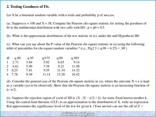 2. Testing Goodness of Fit.
Let X be a binomial random variable with n trials and probability p of success.
(a). Suppose n = 100 and X = 38. Compute the Pearson chi-square statistic for testing the goodness of
fit to the multinomial distribution with two cells with H0 : p = p0 = 0.5.
(b). What is the approximate distribution of the test statistic in (a), under the null Hypothesis H0.
(c). What can you say about the P-value of the Pearson chi-square statistic in (a) using the following
table of percentiles for chi-square random variables ? (i.e., P(χ2 3 ≤ q.90 = 6.25) = .90 )
df q.90 q.95 q.975 q.99 q.995
1 2.71 3.84 5.02 6.63 9.14
2 4.61 5.99 7.38 9.21 11.98
3 6.25 7.81 9.35 11.34 14.32
4 7.78 9.49 11.14 13.28 16.42
(d). Consider the general case of the Pearson chi-square statistic in (a), where the outcome X = x is kept
as a variable (yet to be observed). Show that the Pearson chi-square statistic is an increasing function of
|x−n/2|.
(e). Suppose the rejection region of a test of H0 is {X : |X − n/2| > k} for some fixed known number k.
Using the central limit theorem (CLT) as an approximation to the distribution of X, write an expression
that approximates the significance level of the test for given k. (Your answer can use the cdf of Z ∼
 