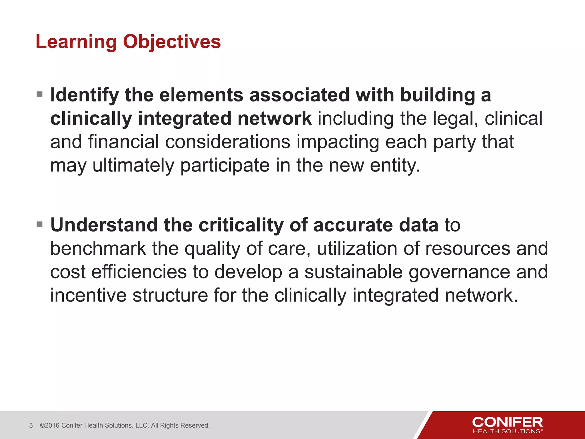 3 ©2016 Conifer Health Solutions, LLC. All Rights Reserved.
Learning Objectives
 Identify the elements associated with building a
clinically integrated network including the legal, clinical
and financial considerations impacting each party that
may ultimately participate in the new entity.
 Understand the criticality of accurate data to
benchmark the quality of care, utilization of resources and
cost efficiencies to develop a sustainable governance and
incentive structure for the clinically integrated network.
 
