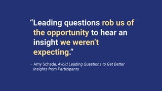 “Leading questions rob us of
the opportunity to hear an
insight we weren’t
expecting.”
– Amy Schade, Avoid Leading Questions to Get Better
Insights from Participants
 