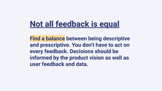Not all feedback is equal
Find a balance between being descriptive
and prescriptive. You don’t have to act on
every feedback. Decisions should be
informed by the product vision as well as
user feedback and data.
 