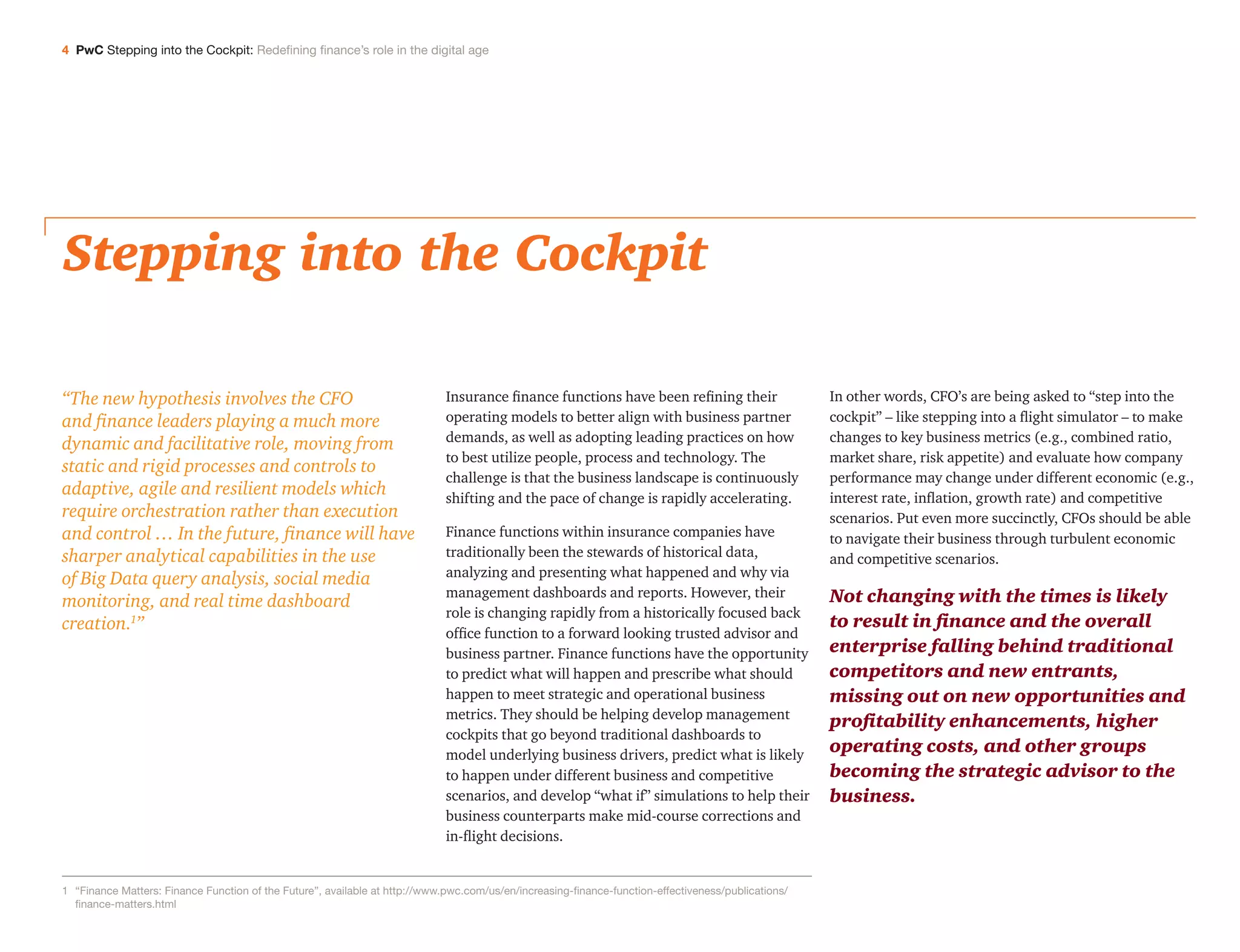 4 PwC Stepping into the Cockpit: Redefining finance’s role in the digital age
Stepping into the Cockpit
Insurance finance functions have been refining their
operating models to better align with business partner
demands, as well as adopting leading practices on how
to best utilize people, process and technology. The
challenge is that the business landscape is continuously
shifting and the pace of change is rapidly accelerating.
Finance functions within insurance companies have
traditionally been the stewards of historical data,
analyzing and presenting what happened and why via
management dashboards and reports. However, their
role is changing rapidly from a historically focused back
office function to a forward looking trusted advisor and
business partner. Finance functions have the opportunity
to predict what will happen and prescribe what should
happen to meet strategic and operational business
metrics. They should be helping develop management
cockpits that go beyond traditional dashboards to
model underlying business drivers, predict what is likely
to happen under different business and competitive
scenarios, and develop “what if” simulations to help their
business counterparts make mid-course corrections and
in-flight decisions.
In other words, CFO’s are being asked to “step into the
cockpit” – like stepping into a flight simulator – to make
changes to key business metrics (e.g., combined ratio,
market share, risk appetite) and evaluate how company
performance may change under different economic (e.g.,
interest rate, inflation, growth rate) and competitive
scenarios. Put even more succinctly, CFOs should be able
to navigate their business through turbulent economic
and competitive scenarios.
Not changing with the times is likely
to result in finance and the overall
enterprise falling behind traditional
competitors and new entrants,
missing out on new opportunities and
profitability enhancements, higher
operating costs, and other groups
becoming the strategic advisor to the
business.
“The new hypothesis involves the CFO
and finance leaders playing a much more
dynamic and facilitative role, moving from
static and rigid processes and controls to
adaptive, agile and resilient models which
require orchestration rather than execution
and control … In the future, finance will have
sharper analytical capabilities in the use
of Big Data query analysis, social media
monitoring, and real time dashboard
creation.1
”
1	“Finance Matters: Finance Function of the Future”, available at http://www.pwc.com/us/en/increasing-finance-function-effectiveness/publications/
finance-matters.html
 