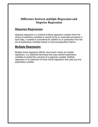 Difference between multiple Regression and
Stepwise Regression
Stepwise Regression
stepwise regression is a method of fitting regression models which the
choice of predictive variables is carried out by an automatic procedure in
each step, a variable is considered for addition to or subtraction from the
set of explanatory variables based on some prespecified criterion.
Multiple Regression
Multiple linear regression (MLR), also known simply as multiple
regression, is a statistical technique that uses several explanatory
variables to predict the outcome of a response variable. Multiple
regression is an extension of linear (OLS) regression that uses just one
explanatory variable
 