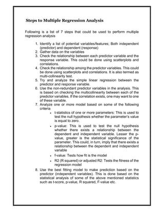 Steps to Multiple Regression Analysis
Following is a list of 7 steps that could be used to perform multiple
regression analysis
1. Identify a list of potential variables/features; Both independent
(predictor) and dependent (response)
2. Gather data on the variables
3. Check the relationship between each predictor variable and the
response variable. This could be done using scatterplots and
correlations.
4. Check the relationship among the predictor variables. This could
be done using scatterplots and correlations. It is also termed as
multi-collinearity test.
5. Try and analyze the simple linear regression between the
predictor and response variable.
6. Use the non-redundant predictor variables in the analysis. This
is based on checking the multicollinearity between each of the
predictor variables. If the correlation exists, one may want to one
of these variable.
7. Analyze one or more model based on some of the following
criteria
 t-statistics of one or more parameters: This is used to
test the null hypothesis whether the parameter’s value
is equal to zero.
 p-value: This is used to test the null hypothesis
whether there exists a relationship between the
dependent and independent variable. Lesser the p-
value, greater is the statistical significance of the
parameter. This could, in turn, imply that there exists a
relationship between the dependent and independent
variable
 f-value: Tests how fit is the model
 R2 (R squared) or adjusted R2: Tests the fitness of the
regression model
8. Use the best fitting model to make prediction based on the
predictor (independent variables). This is done based on the
statistical analysis of some of the above mentioned statistics
such as t-score, p-value, R squared, F-value etc.
 