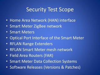 Security Test Scope
• Home Area Network (HAN) interface
• Smart Meter ZigBee network
• Smart Meters
• Optical Port Interface of the Smart Meter
• RFLAN Range Extenders
• RFLAN Smart Meter mesh network
• Field Area Routers (FAR)
• Smart Meter Data Collection Systems
• Software Releases (Versions & Patches)
 