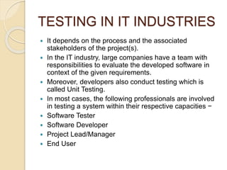 TESTING IN IT INDUSTRIES
 It depends on the process and the associated
stakeholders of the project(s).
 In the IT industry, large companies have a team with
responsibilities to evaluate the developed software in
context of the given requirements.
 Moreover, developers also conduct testing which is
called Unit Testing.
 In most cases, the following professionals are involved
in testing a system within their respective capacities −
 Software Tester
 Software Developer
 Project Lead/Manager
 End User
 