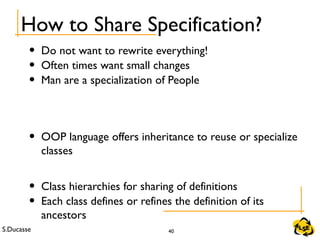 S.Ducasse 40
How to Share Specification?
• Do not want to rewrite everything!
• Often times want small changes
• Man are a specialization of People
• OOP language offers inheritance to reuse or specialize
classes
• Class hierarchies for sharing of definitions
• Each class defines or refines the definition of its
ancestors
 