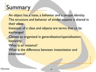 S.Ducasse 44
Summary
An object has a state, a behavior and a unique identity.
The structure and behavior of similar objects is shared in
their class
Instances of a class and objects are terms that cn be
exchanged
Classes as organized in generalisation/specialisation
hierarchy
What is an instance?
What is the difference between instantiation and
inheritance?
 