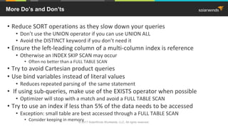 • Reduce SORT operations as they slow down your queries
• Don’t use the UNION operator if you can use UNION ALL
• Avoid the DISTINCT keyword if you don’t need it
• Ensure the left-leading column of a multi-column index is reference
• Otherwise an INDEX SKIP SCAN may occur
• Often no better than a FULL TABLE SCAN
• Try to avoid Cartesian product queries
• Use bind variables instead of literal values
• Reduces repeated parsing of the same statement
• If using sub-queries, make use of the EXISTS operator when possible
• Optimizer will stop with a match and avoid a FULL TABLE SCAN
• Try to use an index if less than 5% of the data needs to be accessed
• Exception: small table are best accessed through a FULL TABLE SCAN
• Consider keeping in memory
More Do’s and Don’ts
© 2017 SolarWinds Worldwide, LLC. All rights reserved.
 