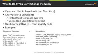 • If you can hint it, baseline it (per Tom Kyte)
• Alternative to using hints
• Hints difficult to manage over time
• Once added, usually forgotten about
• Third-party software – can’t modify code
• Example:
Merge Join Cartesian > Nested Loop
select /* jg */ p.product_name
from order_items o, product p
where o.unit_price = :b1
and o.quantity > :b2
and o.product_id = p.product_id
and p.product_id = :b3;
What to Do If You Can't Change the Query
select /*+ USE_NL(o p) */ /* jg */ p.product_name
from order_items o, product p
where o.unit_price = :b1
and o.quantity > :b2
and o.product_id = p.product_id
and p.product_id = :b3;
© 2017 SolarWinds Worldwide, LLC. All rights reserved.
 